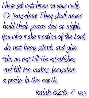 I have set watchmen on your walls, O Jerusalem; They shall never hold their peace day or night.  You who make mention of the Lord, do not keep silent, and give Him no rest till He establishes and till He makes Jerusalem a praise in the earth.
 Isaiah 62:6-7
